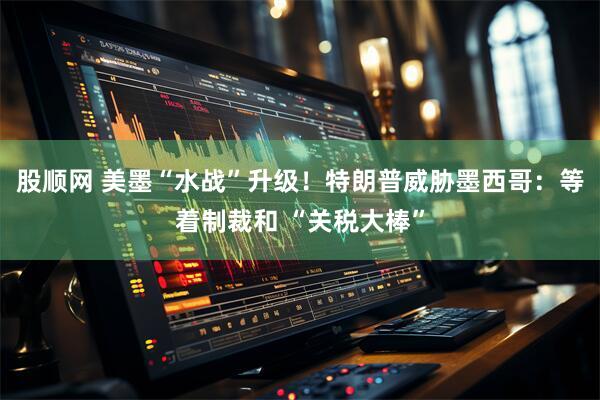 股顺网 美墨“水战”升级！特朗普威胁墨西哥：等着制裁和 “关税大棒”