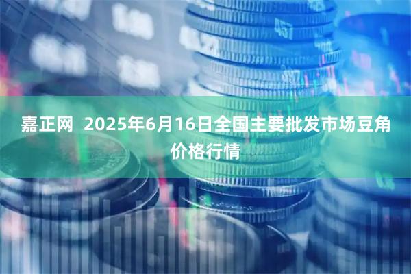 嘉正网 2025年6月16日全国主要批发市场豆角价格行情