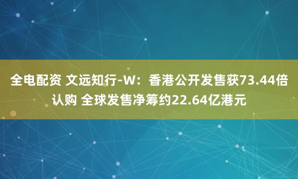 全电配资 文远知行-W:香港公开发售获73.44倍认购 全球发售净筹约22.64亿港元