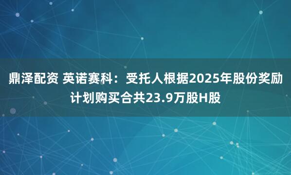 鼎泽配资 英诺赛科:受托人根据2025年股份奖励计划购买合共23.9万股H股