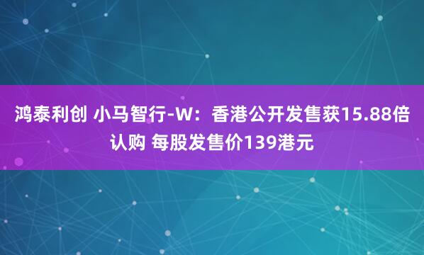 鸿泰利创 小马智行-W:香港公开发售获15.88倍认购 每股发售价139港元