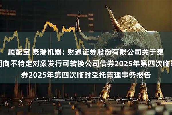 顺配宝 泰瑞机器: 财通证券股份有限公司关于泰瑞机器股份有限公司向不特定对象发行可转换公司债券2025年第四次临时受托管理事务报告
