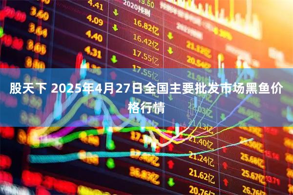 股天下 2025年4月27日全国主要批发市场黑鱼价格行情