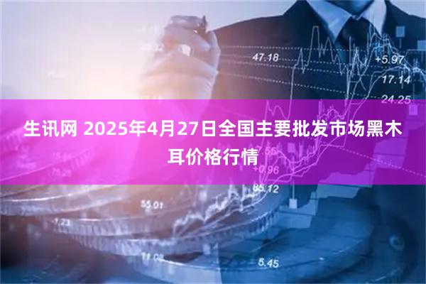 生讯网 2025年4月27日全国主要批发市场黑木耳价格行情