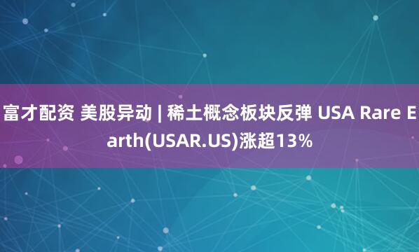 富才配资 美股异动 | 稀土概念板块反弹 USA Rare Earth(USAR.US)涨超13%