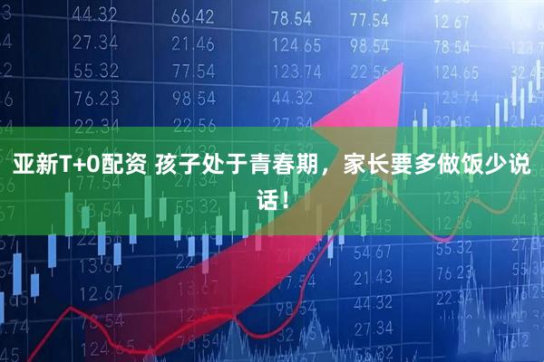 亚新T+0配资 孩子处于青春期，家长要多做饭少说话！