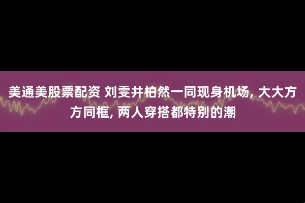 美通美股票配资 刘雯井柏然一同现身机场, 大大方方同框, 两人穿搭都特别的潮
