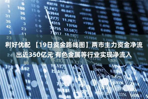 利好优配 【19日资金路线图】两市主力资金净流出近350亿元 有色金属等行业实现净流入